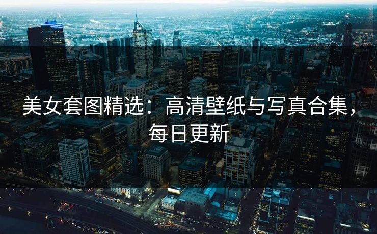 美女套图精选：高清壁纸与写真合集，每日更新