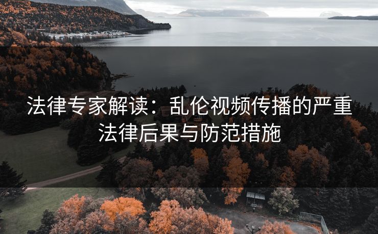 法律专家解读：乱伦视频传播的严重法律后果与防范措施  第1张