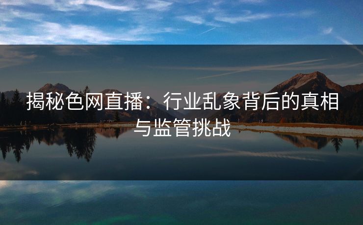 揭秘色网直播：行业乱象背后的真相与监管挑战