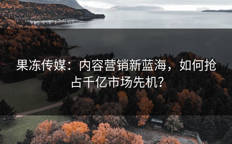 果冻传媒：内容营销新蓝海，如何抢占千亿市场先机？