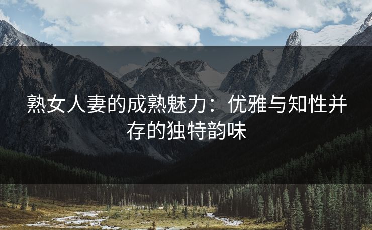 熟女人妻的成熟魅力：优雅与知性并存的独特韵味