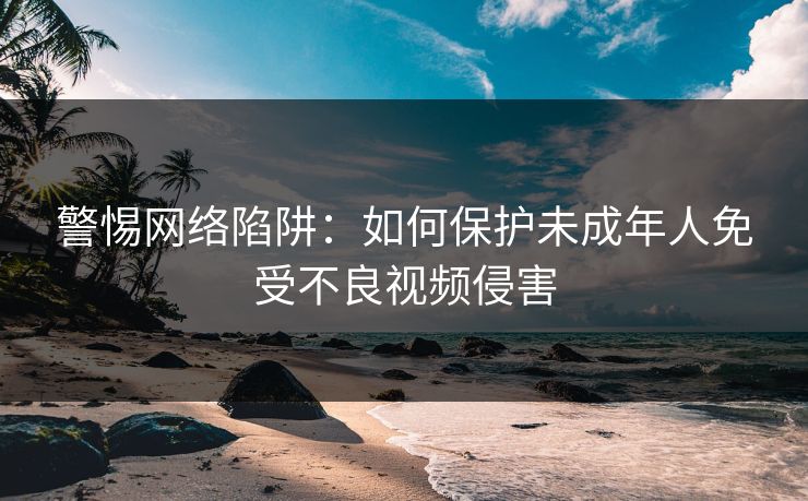 警惕网络陷阱：如何保护未成年人免受不良视频侵害