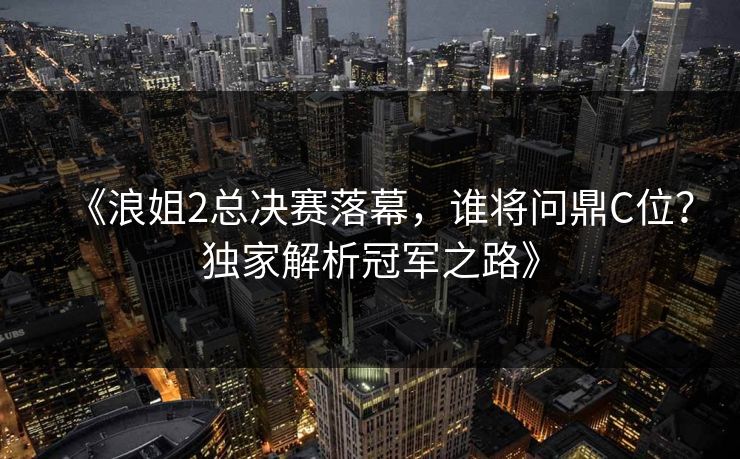 《浪姐2总决赛落幕，谁将问鼎C位？独家解析冠军之路》  第1张