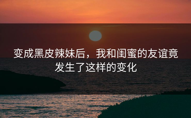 变成黑皮辣妹后，我和闺蜜的友谊竟发生了这样的变化