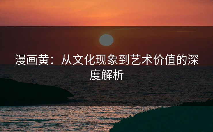 漫画黄：从文化现象到艺术价值的深度解析