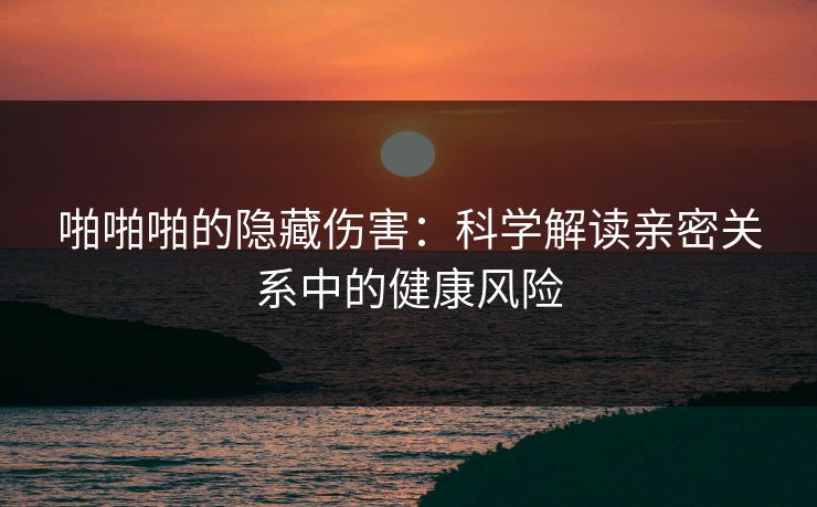 啪啪啪的隐藏伤害：科学解读亲密关系中的健康风险