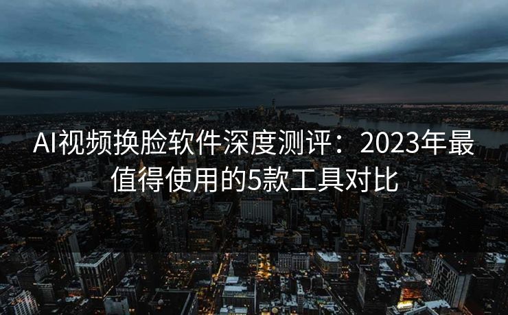AI视频换脸软件深度测评：2023年最值得使用的5款工具对比