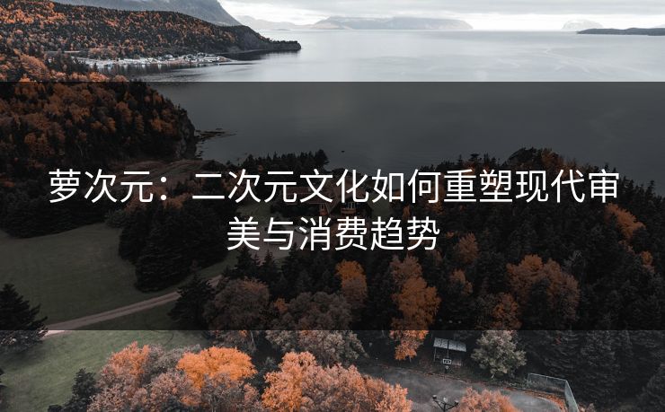 萝次元：二次元文化如何重塑现代审美与消费趋势