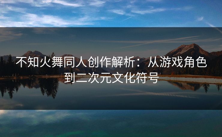 不知火舞同人创作解析：从游戏角色到二次元文化符号