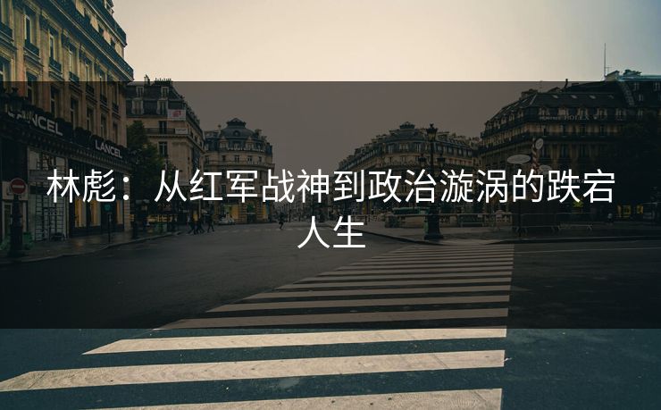 林彪：从红军战神到政治漩涡的跌宕人生