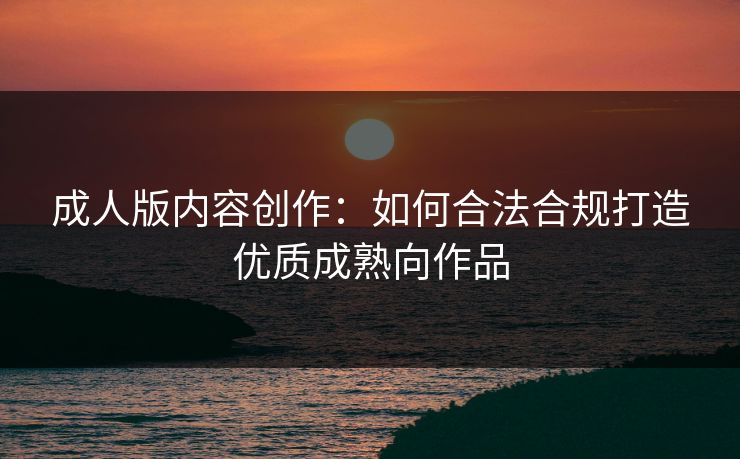 成人版内容创作：如何合法合规打造优质成熟向作品