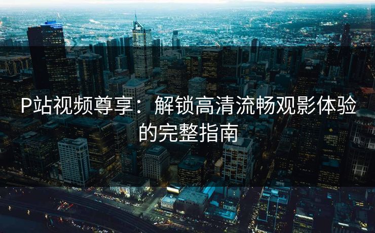 P站视频尊享：解锁高清流畅观影体验的完整指南