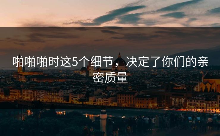 啪啪啪时这5个细节，决定了你们的亲密质量
