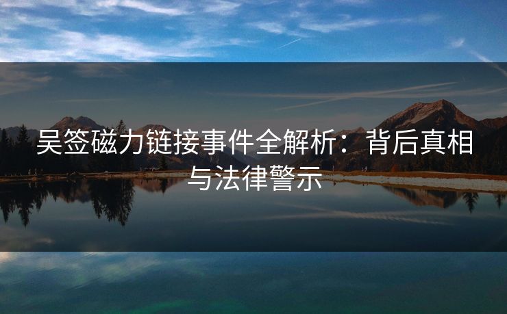吴签磁力链接事件全解析：背后真相与法律警示