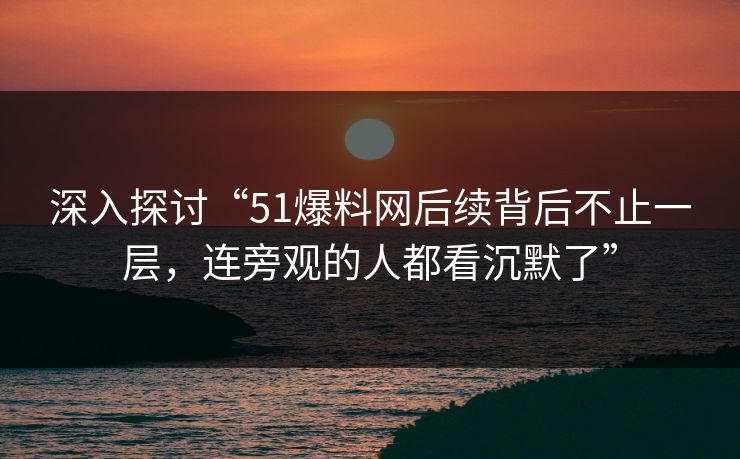 深入探讨“51爆料网后续背后不止一层，连旁观的人都看沉默了”