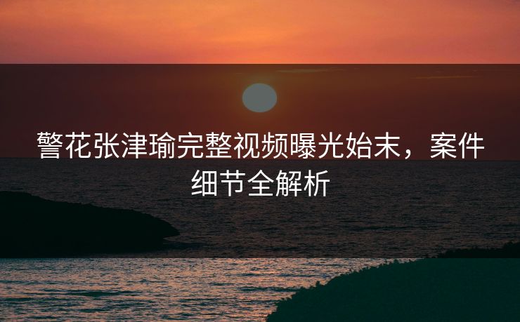警花张津瑜完整视频曝光始末,案件细节全解析 第1张 警花张津瑜完整视频曝光始末,案件细节全解析 第1张