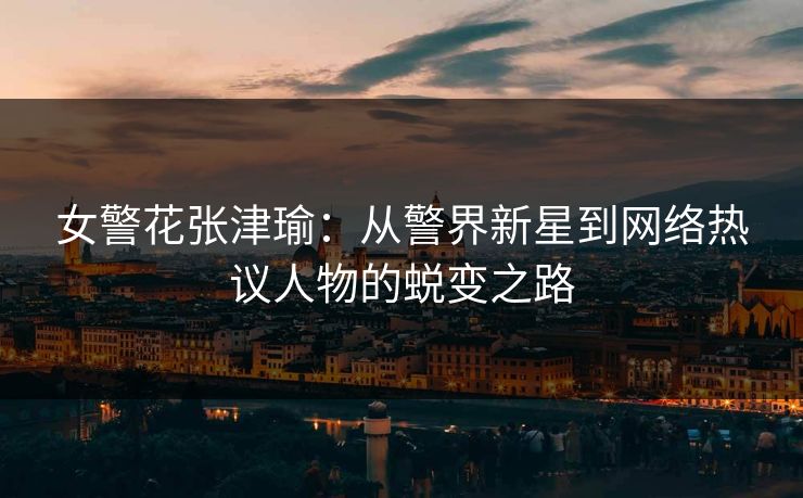 女警花张津瑜：从警界新星到网络热议人物的蜕变之路
